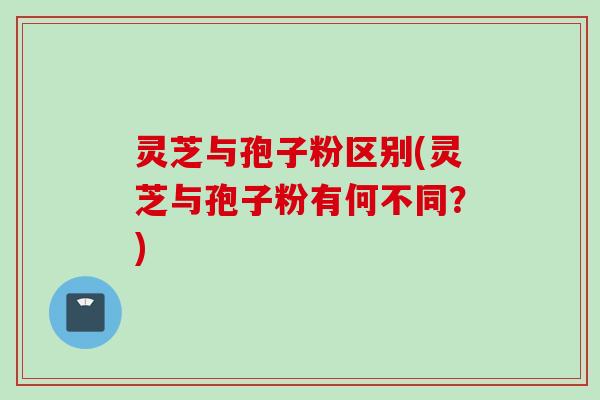灵芝与孢子粉区别(灵芝与孢子粉有何不同？)