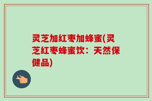 灵芝加红枣加蜂蜜(灵芝红枣蜂蜜饮:天然保健品) 灵芝加红枣加蜂蜜(灵芝红枣蜂蜜饮:天然保健品)