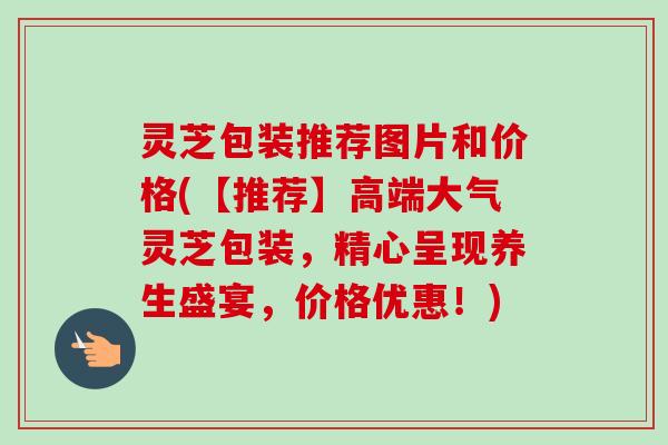 灵芝包装推荐图片和价格(【推荐】高端大气灵芝包装，精心呈现养生盛宴，价格优惠！)