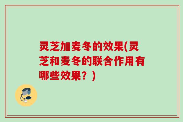 灵芝加麦冬的效果(灵芝和麦冬的联合作用有哪些效果？)