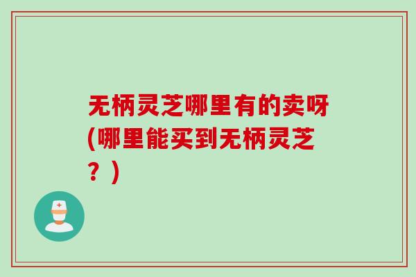 无柄灵芝哪里有的卖呀(哪里能买到无柄灵芝？)