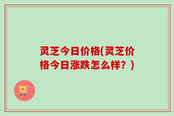 灵芝今日价格(灵芝价格今日涨跌怎么样？)