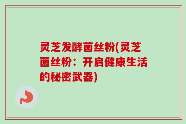 灵芝发酵菌丝粉(灵芝菌丝粉：开启健康生活的秘密武器)