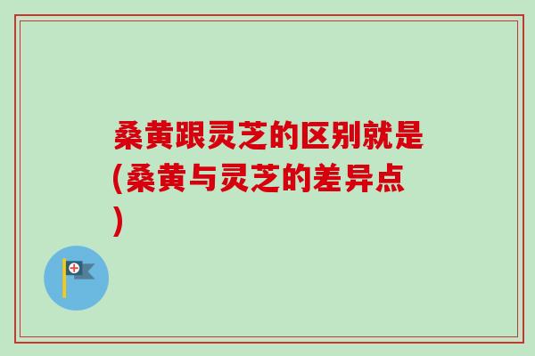 桑黄跟灵芝的区别就是(桑黄与灵芝的差异点)