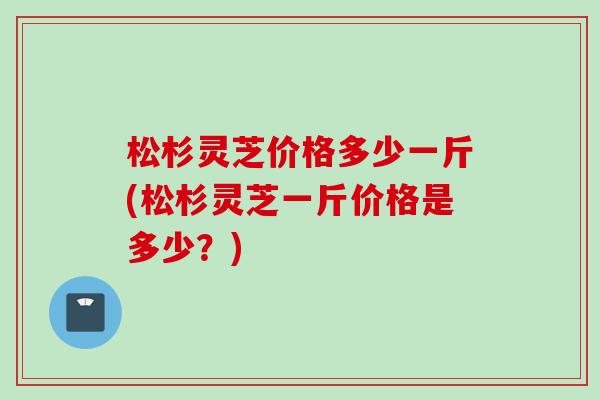 松杉灵芝价格多少一斤(松杉灵芝一斤价格是多少？)