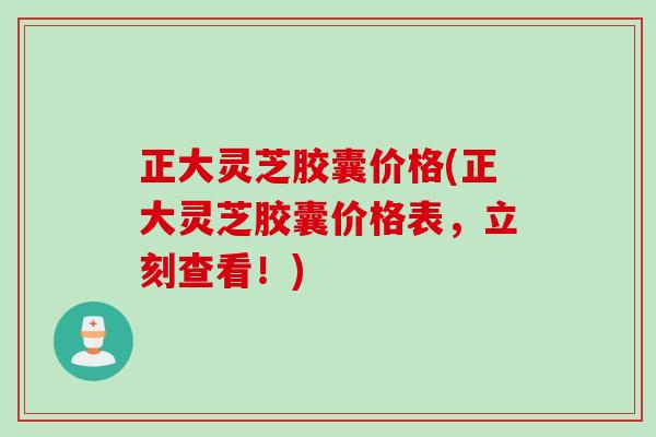 正大灵芝胶囊价格(正大灵芝胶囊价格表，立刻查看！)