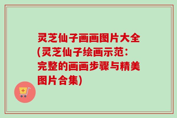 灵芝仙子画画图片大全(灵芝仙子绘画示范：完整的画画步骤与精美图片合集)