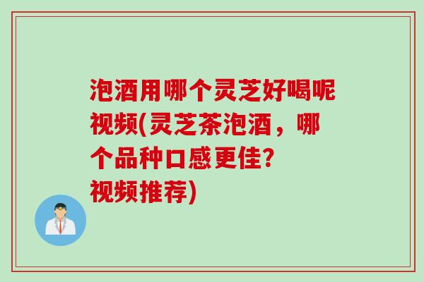 泡酒用哪个灵芝好喝呢视频(灵芝茶泡酒,哪个品种口感更佳? 视频推荐) 泡酒用哪个灵芝好喝呢视频(灵芝茶泡酒,哪个品种口感更佳? 视频推荐)