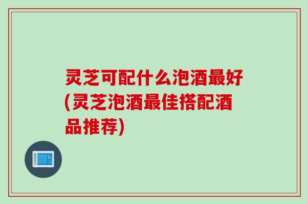 灵芝可配什么泡酒好(灵芝泡酒佳搭配酒品推荐) 灵芝可配什么泡酒好(灵芝泡酒佳搭配酒品推荐)