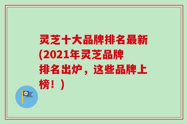 灵芝十大品牌排名最新(2021年灵芝品牌排名出炉，这些品牌上榜！)