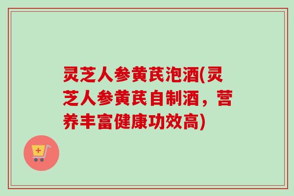 灵芝人参黄芪泡酒(灵芝人参黄芪自制酒，营养丰富健康功效高)