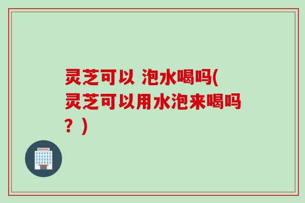 灵芝可以 泡水喝吗(灵芝可以用水泡来喝吗？)