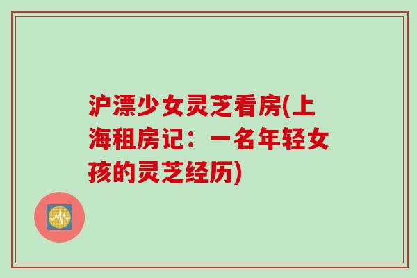 沪漂少女灵芝看房(上海租房记：一名年轻女孩的灵芝经历)