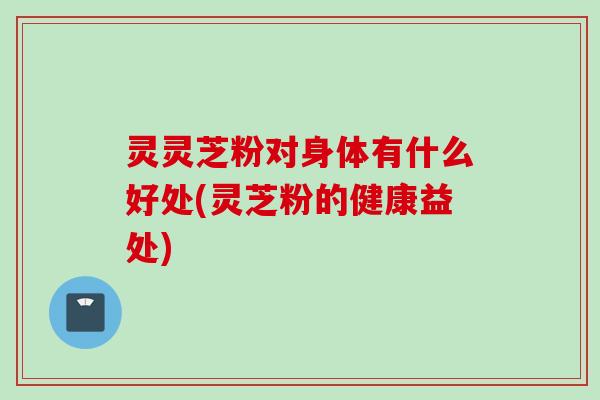 灵灵芝粉对身体有什么好处(灵芝粉的健康益处)