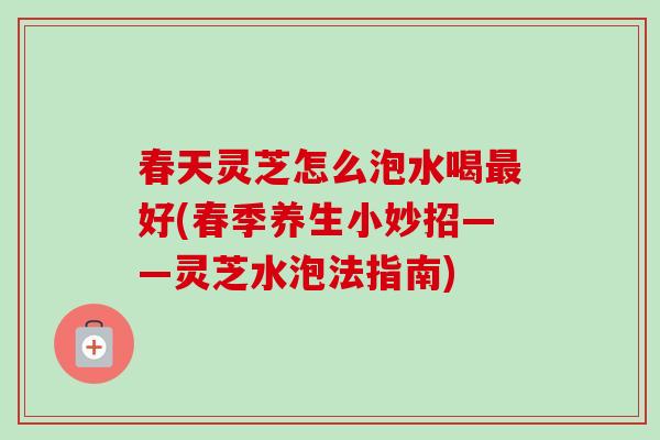 春天灵芝怎么泡水喝好(春季养生小妙招——灵芝水泡法指南)