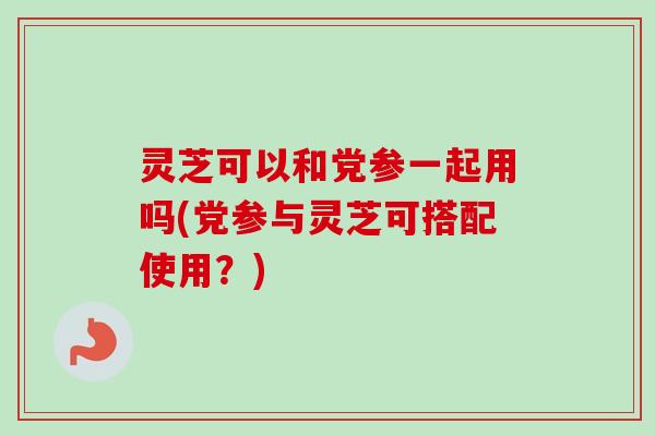 灵芝可以和党参一起用吗(党参与灵芝可搭配使用？)
