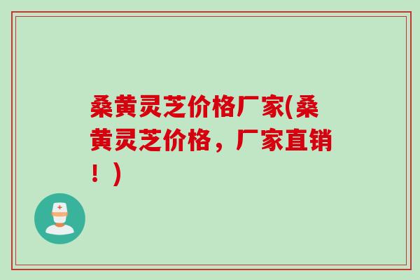 桑黄灵芝价格厂家(桑黄灵芝价格，厂家直销！)