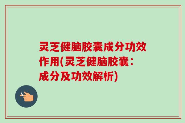 灵芝健脑胶囊成分功效作用(灵芝健脑胶囊：成分及功效解析)
