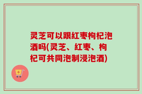 灵芝可以跟红枣枸杞泡酒吗(灵芝、红枣、枸杞可共同泡制浸泡酒)