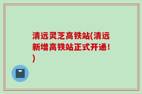清远灵芝高铁站(清远新增高铁站正式开通!) 清远灵芝高铁站(清远新增高铁站正式开通!)