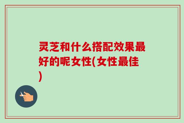 灵芝和什么搭配效果好的呢女性(女性佳) 灵芝和什么搭配效果好的呢女性(女性佳)