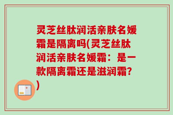 灵芝丝肽润活亲肤名媛霜是隔离吗(灵芝丝肽润活亲肤名媛霜：是一款隔离霜还是滋润霜？)