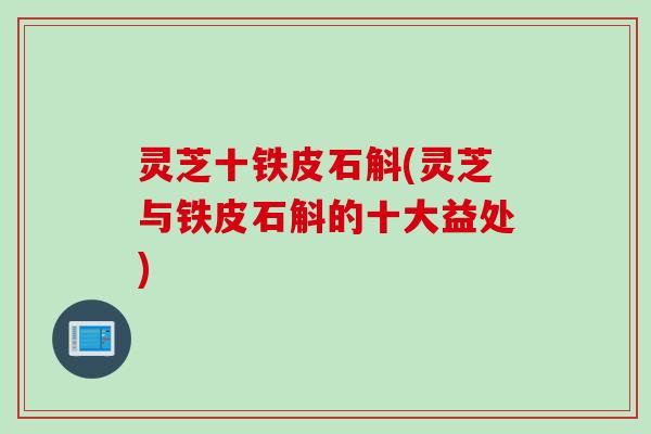 灵芝十铁皮石斛(灵芝与铁皮石斛的十大益处) 灵芝十铁皮石斛(灵芝与铁皮石斛的十大益处)