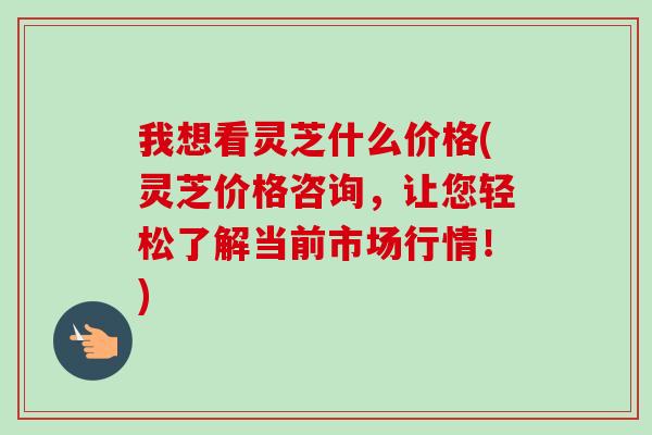 我想看灵芝什么价格(灵芝价格咨询，让您轻松了解当前市场行情！)