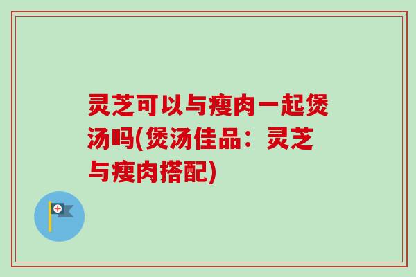 灵芝可以与瘦肉一起煲汤吗(煲汤佳品：灵芝与瘦肉搭配)