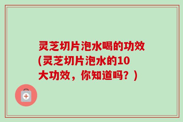 灵芝切片泡水喝的功效(灵芝切片泡水的10大功效,你知道吗?) 灵芝切片泡水喝的功效(灵芝切片泡水的10大功效,你知道吗?)