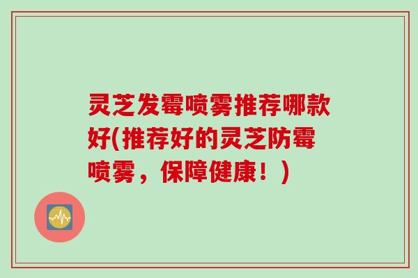 灵芝发霉喷雾推荐哪款好(推荐好的灵芝防霉喷雾，保障健康！)