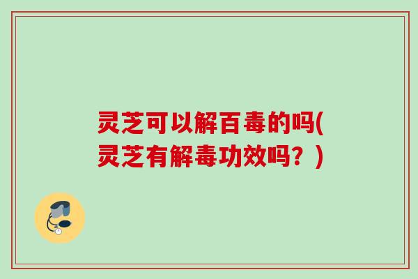 灵芝可以解百毒的吗(灵芝有解毒功效吗？)