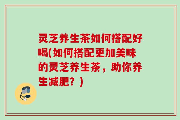 灵芝养生茶如何搭配好喝(如何搭配更加美味的灵芝养生茶，助你养生？)
