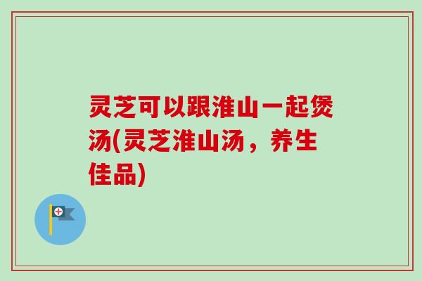 灵芝可以跟淮山一起煲汤(灵芝淮山汤,养生佳品) 灵芝可以跟淮山一起煲汤(灵芝淮山汤,养生佳品)