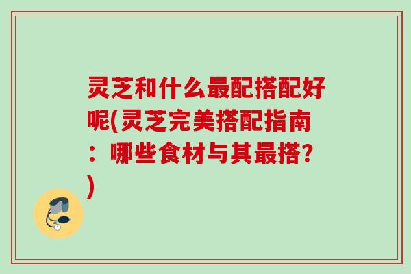 灵芝和什么最配搭配好呢(灵芝完美搭配指南：哪些食材与其最搭？)