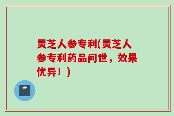 灵芝人参专利(灵芝人参专利药品问世，效果优异！)