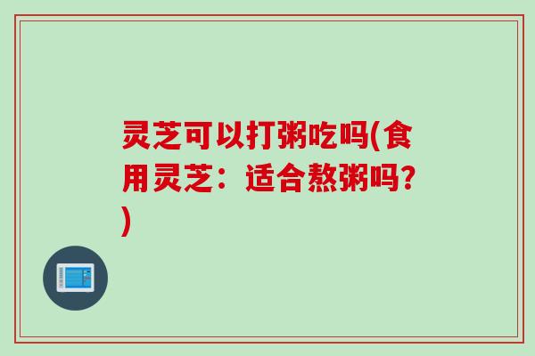 灵芝可以打粥吃吗(食用灵芝：适合熬粥吗？)
