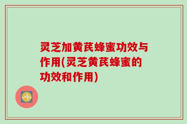 灵芝加黄芪蜂蜜功效与作用(灵芝黄芪蜂蜜的功效和作用)