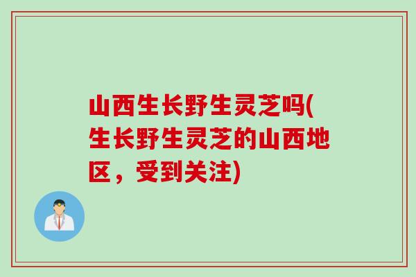 山西生长野生灵芝吗(生长野生灵芝的山西地区，受到关注)