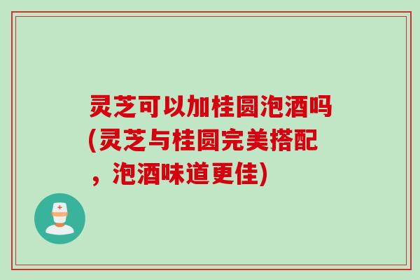灵芝可以加桂圆泡酒吗(灵芝与桂圆完美搭配，泡酒味道更佳)