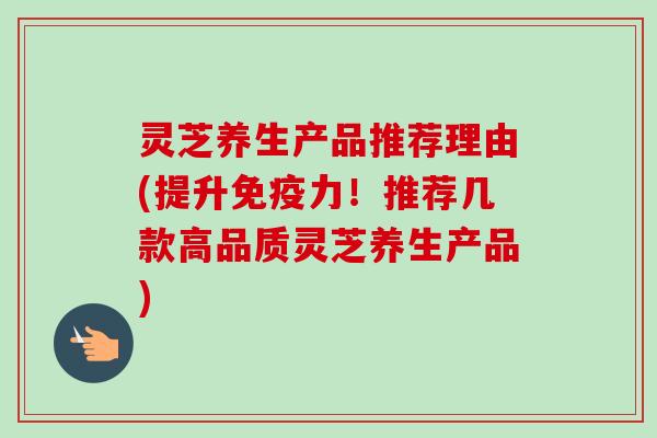 灵芝养生产品推荐理由(提升免疫力!推荐几款高品质灵芝养生产品) 灵芝养生产品推荐理由(提升免疫力!推荐几款高品质灵芝养生产品)