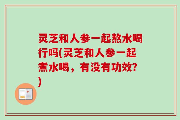 灵芝和人参一起熬水喝行吗(灵芝和人参一起煮水喝，有没有功效？)