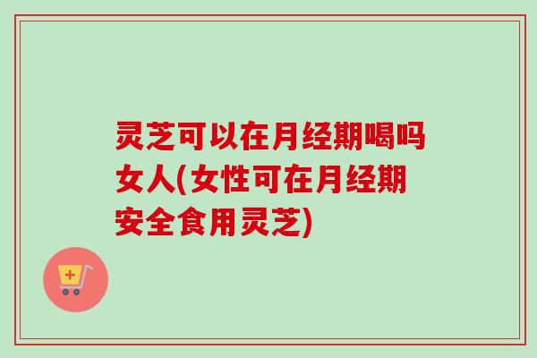 灵芝可以在月经期喝吗女人(女性可在月经期安全食用灵芝)