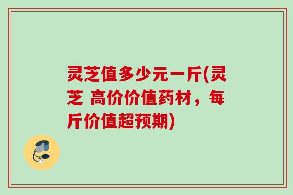 灵芝值多少元一斤(灵芝 高价价值药材，每斤价值超预期)