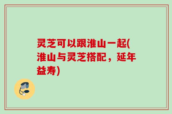 灵芝可以跟淮山一起(淮山与灵芝搭配，延年益寿)
