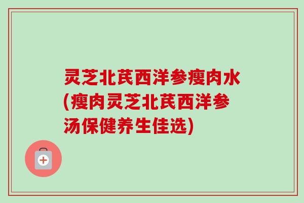灵芝北芪西洋参瘦肉水(瘦肉灵芝北芪西洋参汤保健养生佳选)