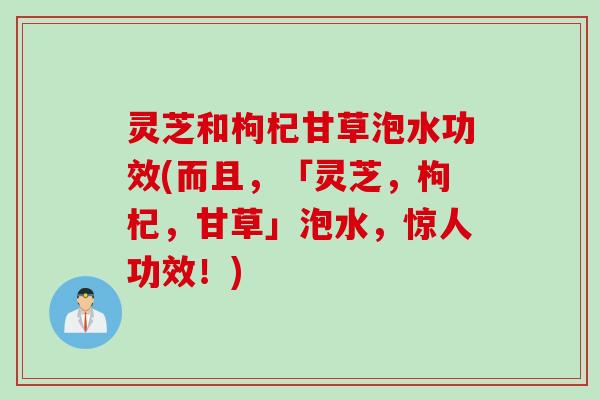 灵芝和枸杞甘草泡水功效(而且，「灵芝，枸杞，甘草」泡水，惊人功效！)
