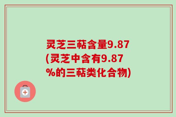 灵芝三萜含量9.87(灵芝中含有9.87%的三萜类化合物)