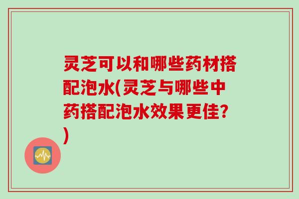 灵芝可以和哪些药材搭配泡水(灵芝与哪些搭配泡水效果更佳?) 灵芝可以和哪些药材搭配泡水(灵芝与哪些搭配泡水效果更佳?)