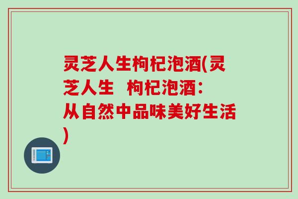 灵芝人生枸杞泡酒(灵芝人生  枸杞泡酒：从自然中品味美好生活)